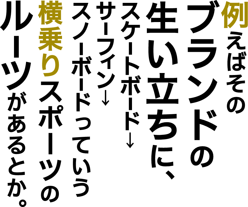 例えばそのブランドの生い立ちに、スケートボード、サーフィン、スノーボードっていう横乗りスポーツのルーツがあるとか。